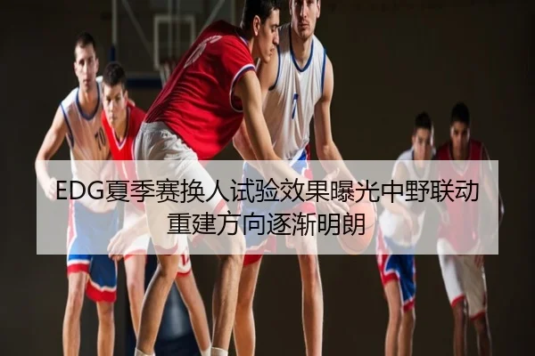 EDG夏季赛换人试验效果曝光中野联动重建方向逐渐明朗