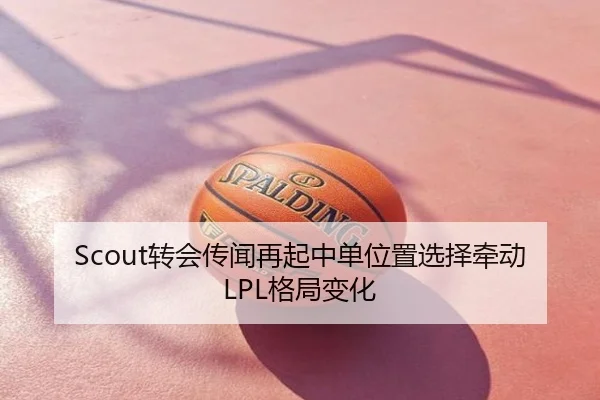Scout转会传闻再起中单位置选择牵动LPL格局变化
